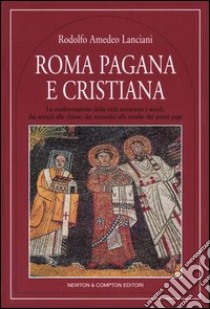 Roma pagana e cristiana. La trasformazione della città attraverso i secoli, dai templi alle chiese, dai mausolei alle tombe dei primi papi libro di Lanciani Rodolfo