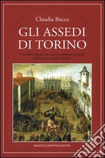 Gli assedi di Torino. I conflitti armati che hanno cambiato la storia della prima capitale d'Italia libro di Bocca Claudia