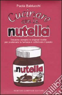 Cucinare con la Nutella. Trecento semplici e originali ricette per scaatenare la fantasia e solleticare il palato. Ediz. illustrata libro di Balducchi Paola