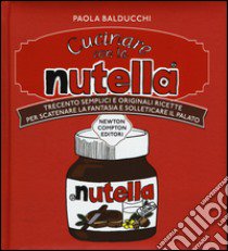 Cucinare con la Nutella. Trecento semplici e originali ricette per scatenare la fantasia e solleticare il palato libro di Balducchi Paola