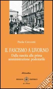 Il fascismo a Livorno. Dalla nascita del movimento alla prima amministrazione podestarile libro di Ceccotti Paola