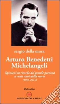 Arturo Benedetti Michelangeli. Opinioni in ricordo del grande pianista a venti anni dalla morte (1995-2015) libro di Della Mura Sergio