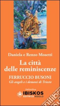 La città delle reminiscenze. Ferruccio Busoni. Gli angeli e i demoni di Trieste libro di Mosetti Daniela; Mosetti Renzo