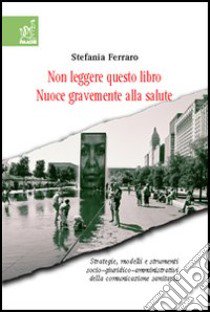 Non leggere questo libro. Nuoce gravemente alla salute. Strategie, modelli e strumenti socio-giuridico-organizzativi della comunicazione sanitaria libro di Ferraro Stefania