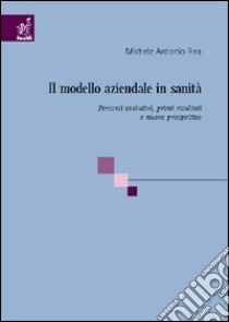 Il modello aziendale in sanità. Percorsi evolutivi, risultati e prospettive libro di Rea Michele A.