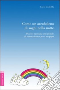 Come un arcobaleno di sogni nella notte. Piccolo manuale emozionale di sopravvivenza per i neo-papà libro di Cadeddu Lucio