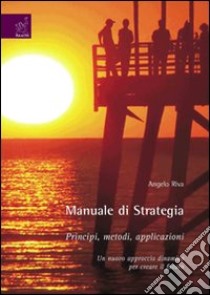 Manuale di strategia. Principi, metodi, applicazioni. Un nuovo approccio dinamico per creare il futuro libro di Riva Angelo