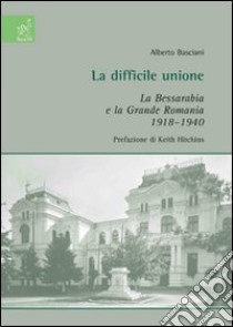 La difficile unione. La Bessarabia e la grande Romania 1918-1940 libro di Basciani Alberto