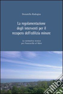 La regolamentazione degli interventi per il recupero dell'edilizia minore. La normativa tecnica per Francavilla al Mare libro di Radogna Donatella