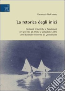 La Retorica degli inizi: costanti tematiche e funzionali nei proemi al primo e all'ultimo libro dell'Institutio oratoria di Quintiliano libro di Melchiorre Emanuela