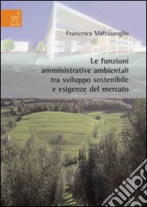 Le funzioni amministrative ambientali tra sviluppo sostenibile e esigenze del mercato libro di Mattassoglio Francesca