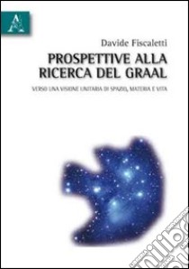 Prospettive alla ricerca del Graal. Verso una visione unitaria di spazio, materia e vita libro di Fiscaletti Davide