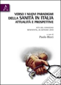 Verso i nuovi paradigmi della Sanità in Italia. Attualità e prospettive. Atti del Convegno (Benevento, 26 gennaio 2010) libro di Ricci Paolo