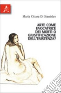 Arte come evocatrice dei morti o giustificazione dell'esistenza? libro di Di Stanislao M. Chiara