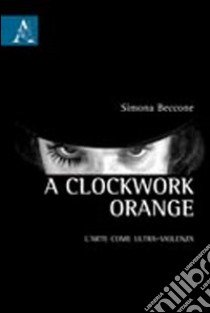 A Clockwork Orange. L'arte come ultra-violenza libro di Beccone Simona