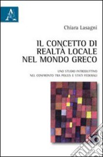 Il concetto di realtà locale nel mondo greco. Uno studio introduttivo nel confronto tra poleis e stati federali libro di Lasagni Chiara