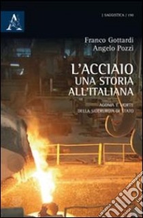 L'acciaio: una storia all'italiana. Agonia e morte della siderurgia di Stato libro di Gottardi Francesco; Pozzi Angelo