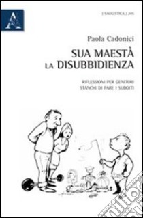 Sua Maestà la disubbidienza. Riflessioni per genitori stanchi di fare i sudditi libro di Cadonici Paola