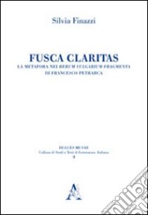 Fusca claritas. La metafora nei Rerum vulgarium fragmenta di Francesco Petrarca libro di Finazzi Silvia