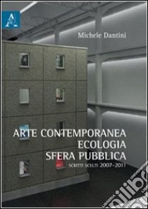 Arte contemporanea, ecologia, sfera pubblica. Scritti scelti (2007-2011) libro di Dantini Michele