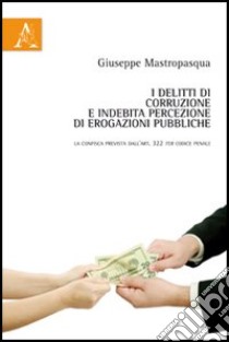 I delitti di corruzione e indebita percezione di erogazioni pubbliche. La confisca prevista dell'art. 322 ter codice penale libro di Mastropasqua Giuseppe