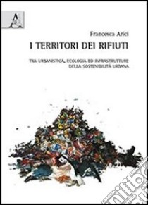 I territori dei rifiuti. Tra urbanistica, ecologia ed infrastrutture della sostenibilità urbana libro di Arici Francesca