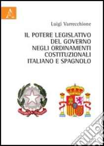 Il potere legislativo del governo negli ordinamenti costituzionali italiano e spagnolo libro di Varrecchione Luigi