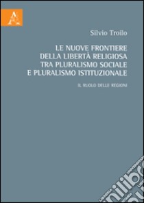 Le nuove frontiere della libertà religiosa tra pluralismo sociale e pluralismo istituzionale. Il ruolo delle regioni libro di Troilo Silvio