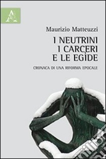 I neutrini, i carceri e le egìde. Cronaca di una riforma epocale libro di Matteuzzi Maurizio