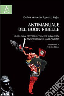 Antimanuale del buon ribelle. Guida alla contropolitica per subalterni anticapitalisti e anti-sistema libro di Aguirre Rojas Carlos Antonio