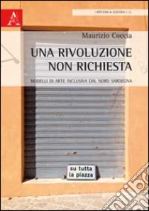 Una rivoluzione non richiesta. Modelli di arte inclusiva dal Nord Sardegna libro di Coccia Maurizio