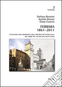 Ferrara 1861-2011. L'evoluzione socio-demografica della provincia per sistemi locali del lavoro nei 150 anni dall'unità d'Italia libro di Bonnini Stefano; Bruzzo Aurelio; Curzola Elena