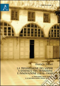 La trasmissione dei saperi a Damasco fra tradizione e innovazione (1876-1908). La produzione arabo-islamica e la documentazione siriana dell'epoca libro di Sicari Daniele