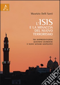 L'ISIS e la minaccia del nuovo terrorismo. Tra rappresentazioni, questioni giuridiche e nuovi scenari geopolitici libro di Delli Santi Maurizio