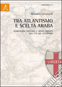 Tra atlantismo e scelta araba. Democrazia cristiana e Medio Oriente nell'età del centrismo libro di Leonardi Rosaria