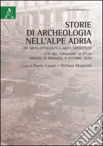 Storie di archeologia nell'Alpe Adria. Tra metà Ottocento e metà Novecento. Atti del convegno di studi (Abbazia di Rosazzo, 9 ottobre 2010) libro di Magnani Stefano; Casari Paolo