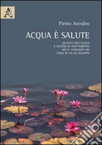 Acqua è salute. Qualità dell'acqua e sistemi di trattamento nelle comunità dei paesi in via di sviluppo libro di Arculeo Pietro