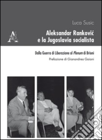 Aleksandar Rankovic e la Jugoslavia socialista. Dalla guerra di liberazione al Plenum di Brioni libro di Susic Luca