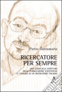 Ricercatore per sempre. Una guida alla scrittura delle pubblicazioni scientifiche e l'odissea di un ricercatore italiano libro di Santamaria Pietro