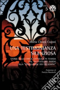 Una testimonianza silenziosa. Storia della Chiesa Cattolica in Tunisia dal trattato del Bardo alla «rivoluzione dei gelsomini» libro di Cugusi Maria Chiara