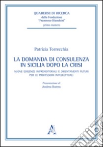 La domanda di consulenza in Sicilia dopo la crisi. Nuove esigenze imprenditoriali e orientamenti futuri per le professioni intellettuali libro di Torrecchia Patrizia