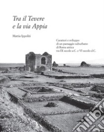 Tra il Tevere e la via Appia. Caratteri e sviluppo di un paesaggio suburbano di Roma antica tra IX secolo a.C. e VI secolo d.C. libro di Ippoliti Mattia