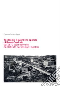 Testaccio, il quartiere operaio di Roma Capitale dal 1870 agli interventi dell'Istituto per le Case Popolari libro di Stabile Francesca Romana