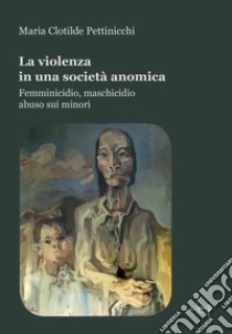 La violenza in una società anomica. Femminicidio, maschicidio, abuso sui minori libro di Pettinicchi Maria Clotilde