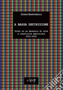 A bassa definizione. Studi su un decennio di arte e creatività amatoriale (2010-2020). Ediz. illustrata libro di Bartorelli Guido