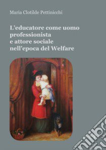 L'educatore come uomo professionista e attore sociale nell'epoca del Welfare libro di Pettinicchi Maria Clotilde