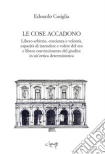 Le cose accadono. Libero arbitrio, coscienza e volontà, capacità di intendere e volere del reo e libero convincimento del giudice in un'ottica deterministica libro di Casiglia Edoardo