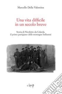 Una vita difficile in un secolo breve. Storia di Nicolotto da Celarda, il primo partigiano delle montagne bellunesi libro di Della Valentina Marcello