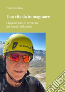 Una vita da immaginare. Cinquant'anni di avventure nel mondo delle rocce libro di Blasi Francesco