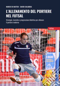 L'allenamento del portiere nel futsal. Strategie, tecniche e progressione didattica per allenare il portiere moderno libro di Di Matteo Marco; Calabria David